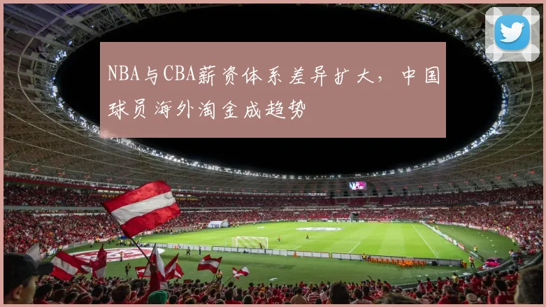 NBA与CBA薪资体系差异扩大，中国球员海外淘金成趋势